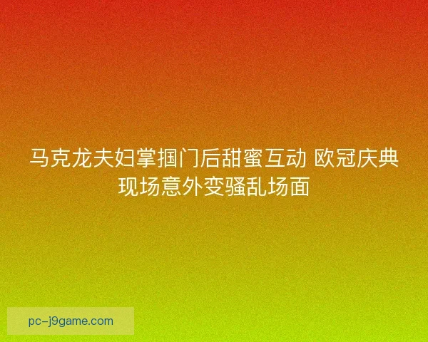 马克龙夫妇掌掴门后甜蜜互动 欧冠庆典现场意外变骚乱场面