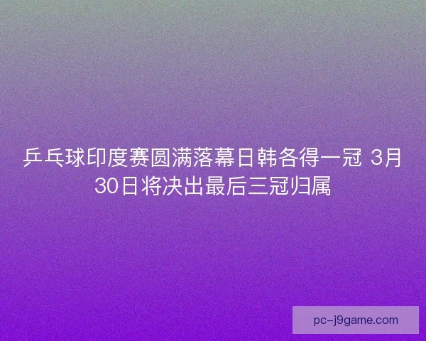 乒乓球印度赛圆满落幕日韩各得一冠 3月30日将决出最后三冠归属