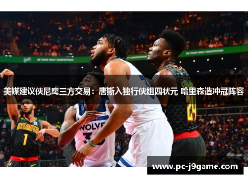 美媒建议侠尼鹰三方交易：唐斯入独行侠组四状元 哈里森造冲冠阵容